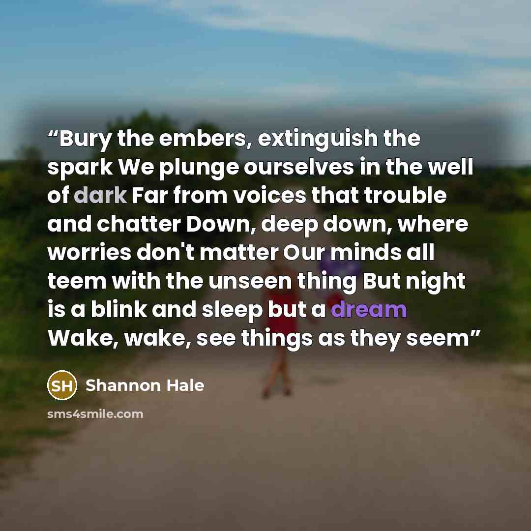 “Bury the embers, extinguish the spark We plunge ourselves in the well of dark Far from voices that trouble and chatter Down, deep down, where worries don't matter Our minds all teem with the unseen thing But night is a blink and sleep but a dream Wake, wake, see things as they seem” quote by Shannon Hale