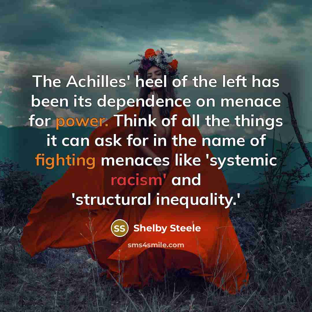 “The Achilles' heel of the left has been its dependence on menace for power. Think of all the things it can ask for in the name of fighting menaces like 'systemic racism' and 'structural inequality.'” quote by Shelby Steele