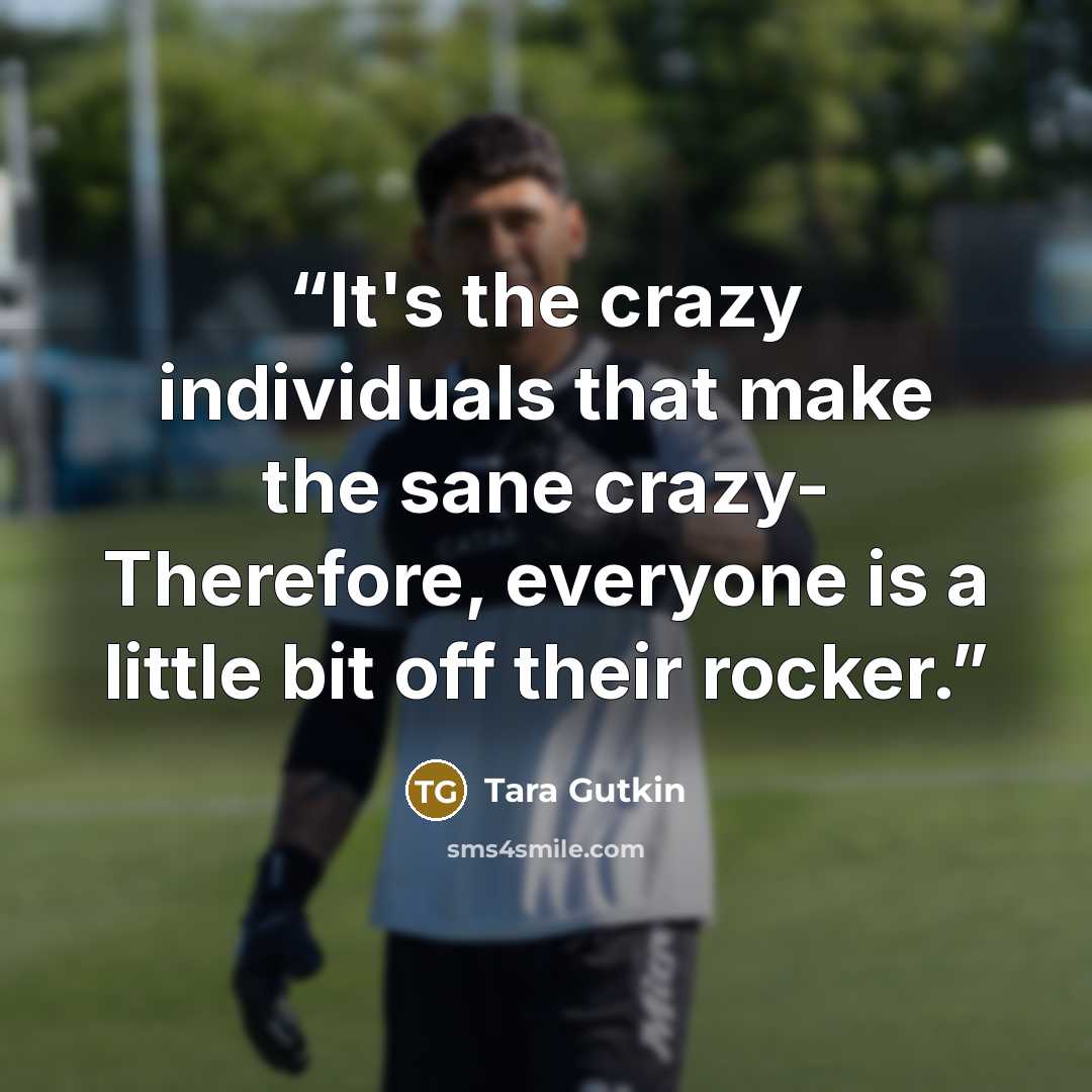“It's the crazy individuals that make the sane crazy- Therefore, everyone is a little bit off their rocker.” quote by Tara Gutkin