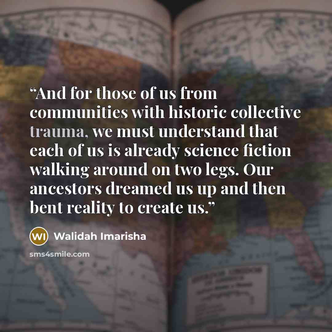 “And for those of us from communities with historic collective trauma, we must understand that each of us is already science fiction walking around on two legs. Our ancestors dreamed us up and then bent reality to create us.” quote by Walidah Imarisha