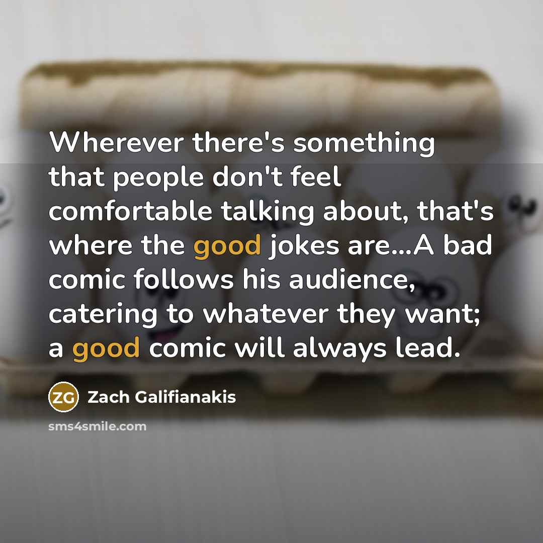 “Wherever there's something that people don't feel comfortable talking about, that's where the good jokes are...A bad comic follows his audience, catering to whatever they want; a good comic will always lead.” quote by Zach Galifianakis