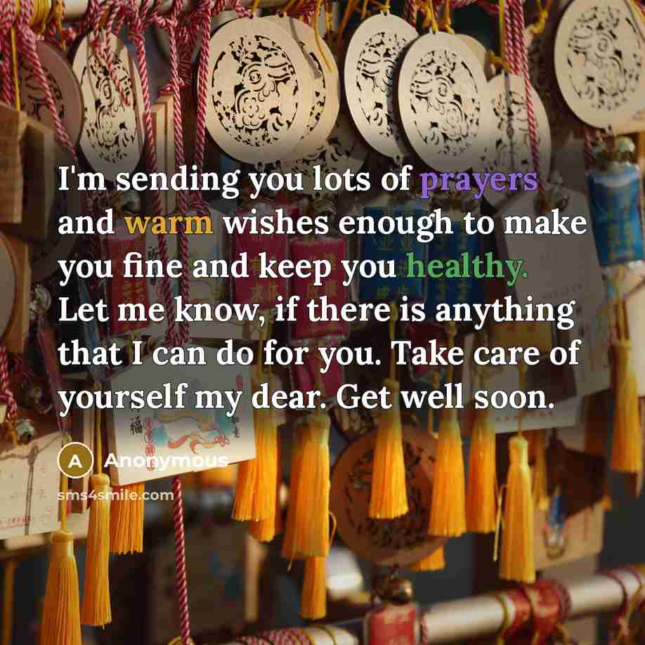 “I'm sending you lots of prayers and warm wishes enough to make you fine and keep you healthy. Let me know, if there is anything that I can do for you. Take care of yourself my dear. Get well soon.” quote by Anonymous