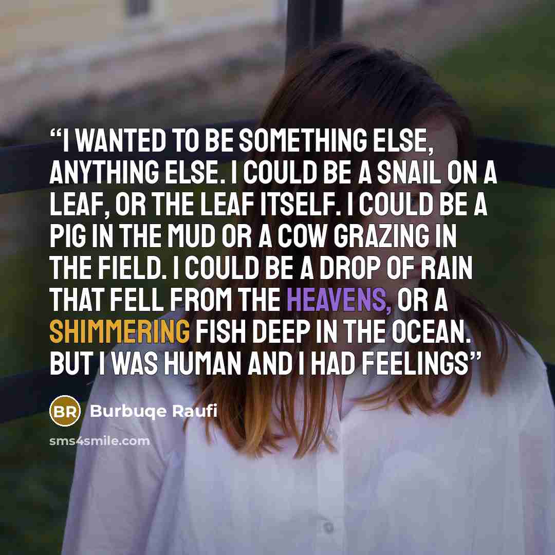 “I wanted to be something else, anything else. I could be a snail on a leaf, or the leaf itself. I could be a pig in the mud or a cow grazing in the field. I could be a drop of rain that fell from the heavens, or a shimmering fish deep in the ocean. But I was human and I had feelings” quote by Burbuqe Raufi