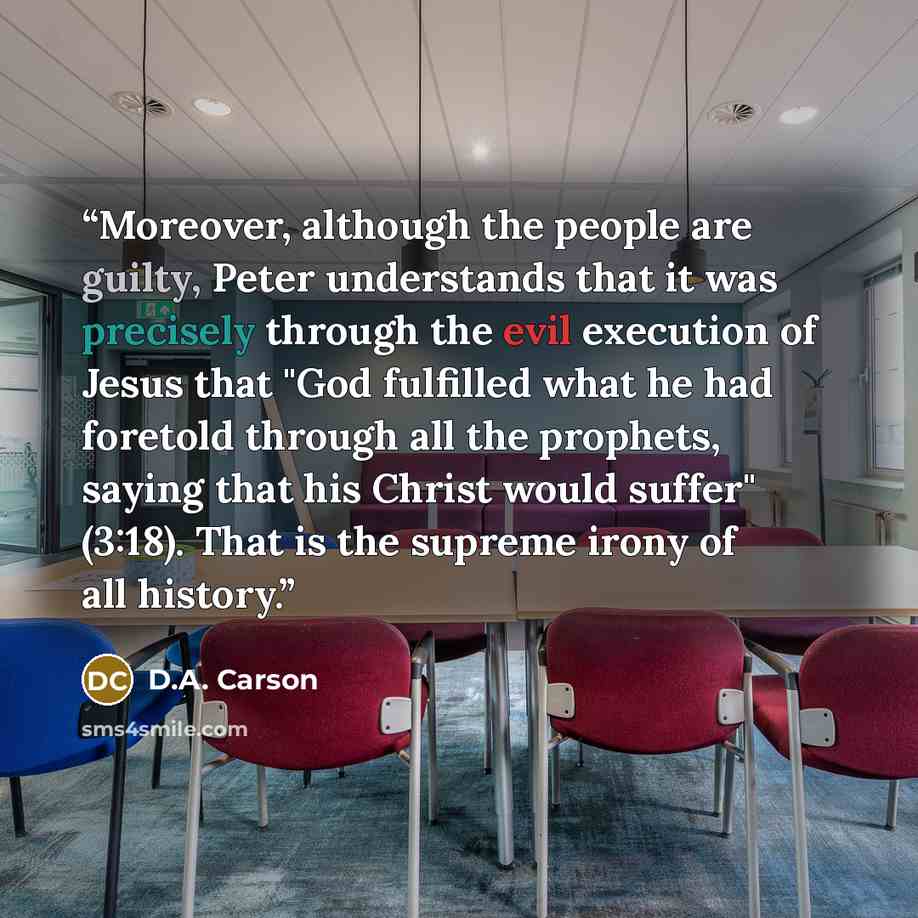 “Moreover, although the people are guilty, Peter understands that it was precisely through the evil execution of Jesus that "God fulfilled what he had foretold through all the prophets, saying that his Christ would suffer" (3:18). That is the supreme irony of all history.” quote by D.A. Carson