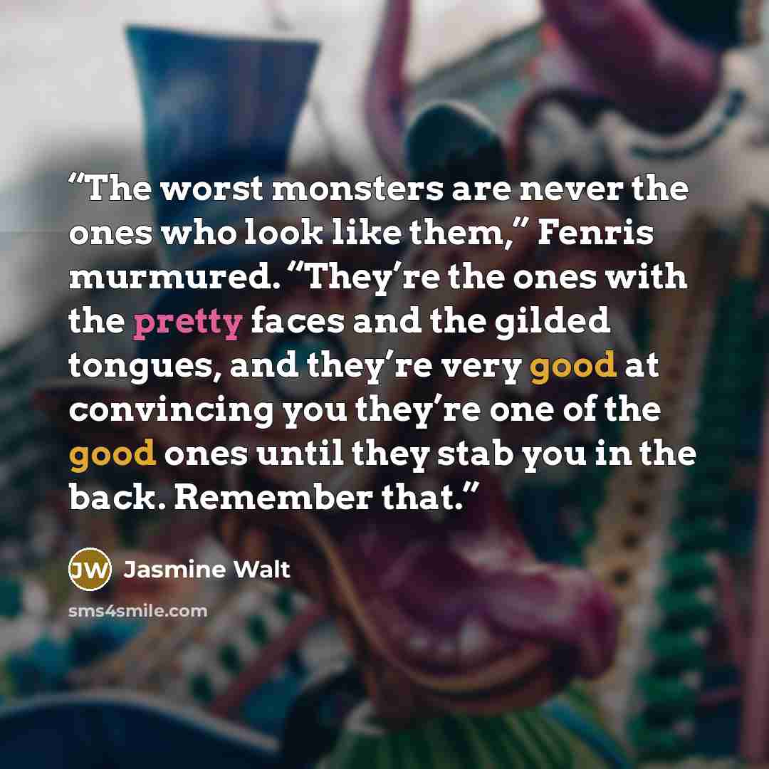 “The worst monsters are never the ones who look like them,” Fenris murmured. “They’re the ones with the pretty faces and the gilded tongues, and they’re very good at convincing you they’re one of the good ones until they stab you in the back. Remember that.” quote by Jasmine Walt