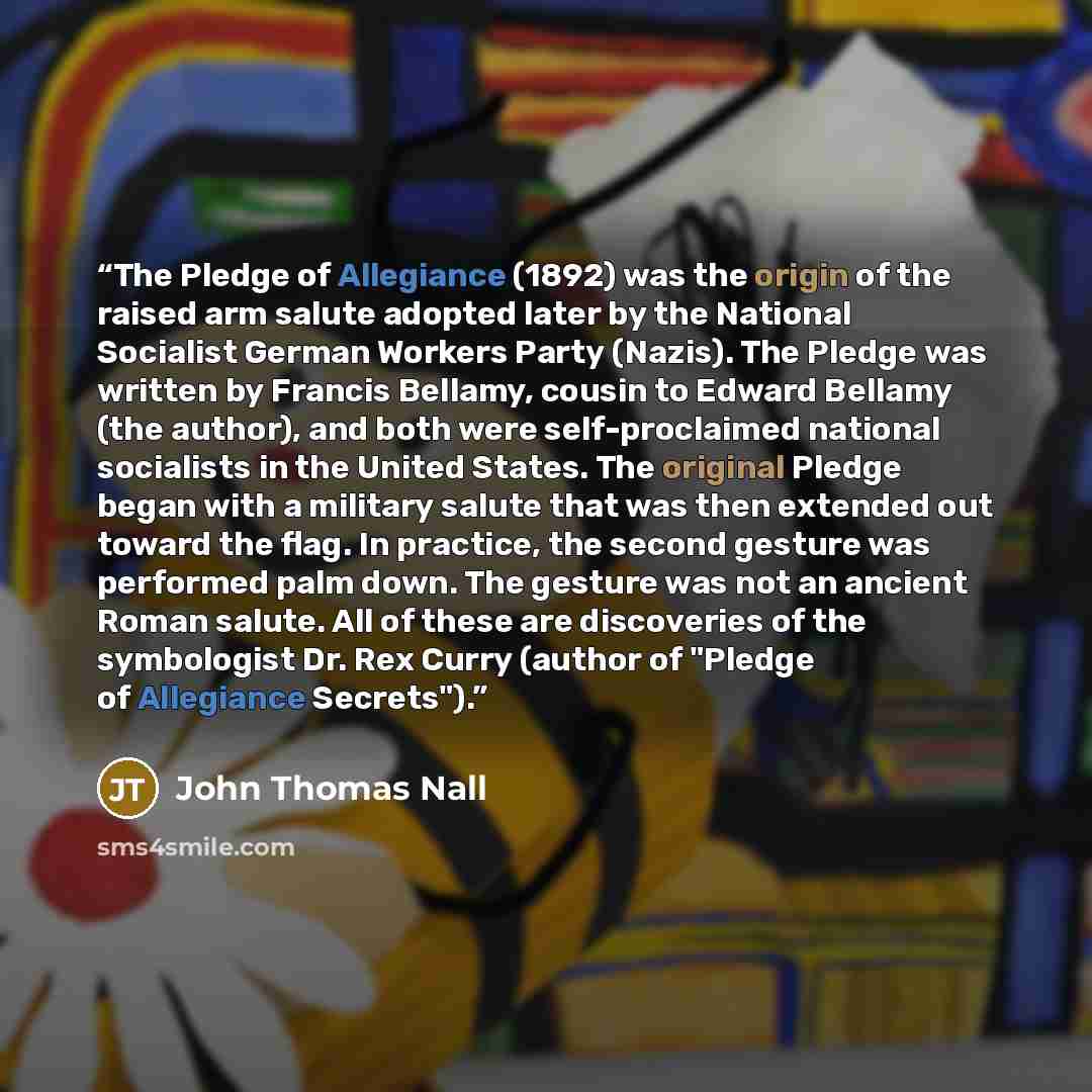 “The Pledge of Allegiance (1892) was the origin of the raised arm salute adopted later by the National Socialist German Workers Party (Nazis). The Pledge was written by Francis Bellamy, cousin to Edward Bellamy (the author), and both were self-proclaimed national socialists in the United States…” quote by John Thomas Nall