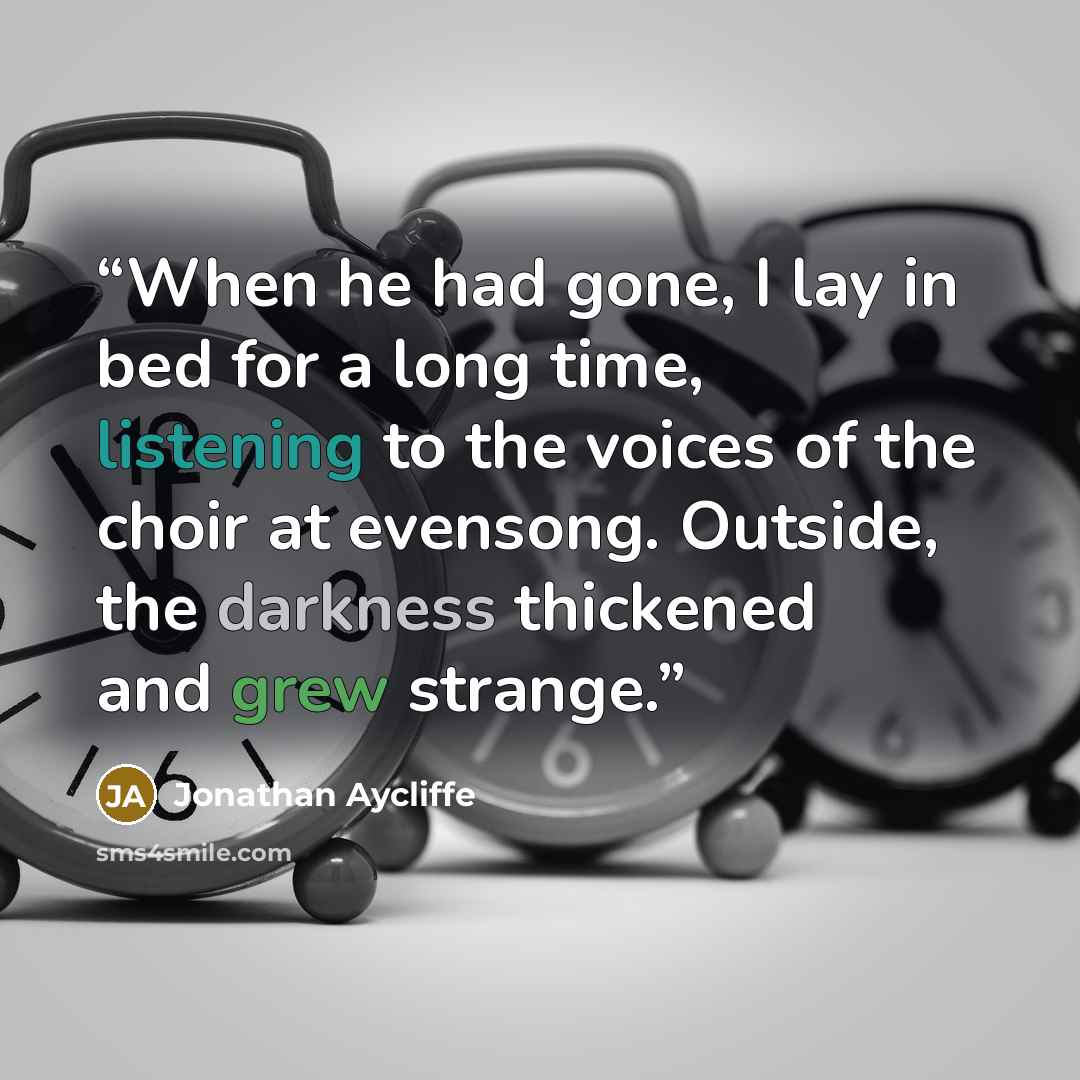 “When he had gone, I lay in bed for a long time, listening to the voices of the choir at evensong. Outside, the darkness thickened and grew strange.” quote by Jonathan Aycliffe
