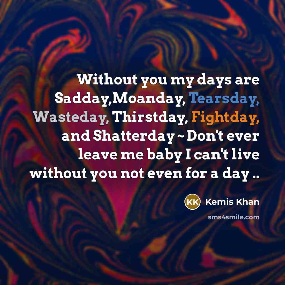“Without you my days are Sadday,Moanday, Tearsday, Wasteday, Thirstday, Fightday, and Shatterday ~ Don't ever leave me baby I can't live without you not even for a day ..” quote by Kemis Khan