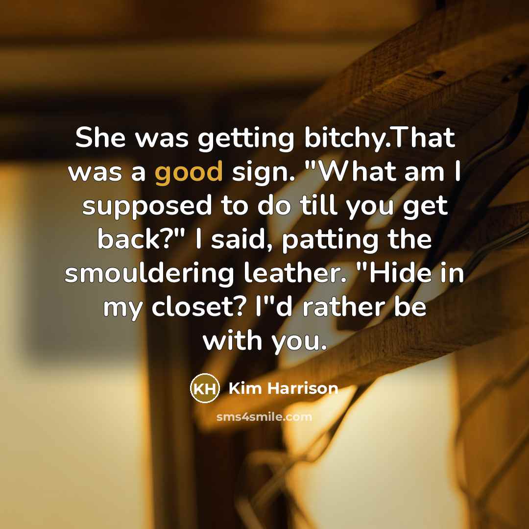 “She was getting bitchy.That was a good sign. "What am I supposed to do till you get back?" I said, patting the smouldering leather. "Hide in my closet? I"d rather be with you.” quote by Kim Harrison