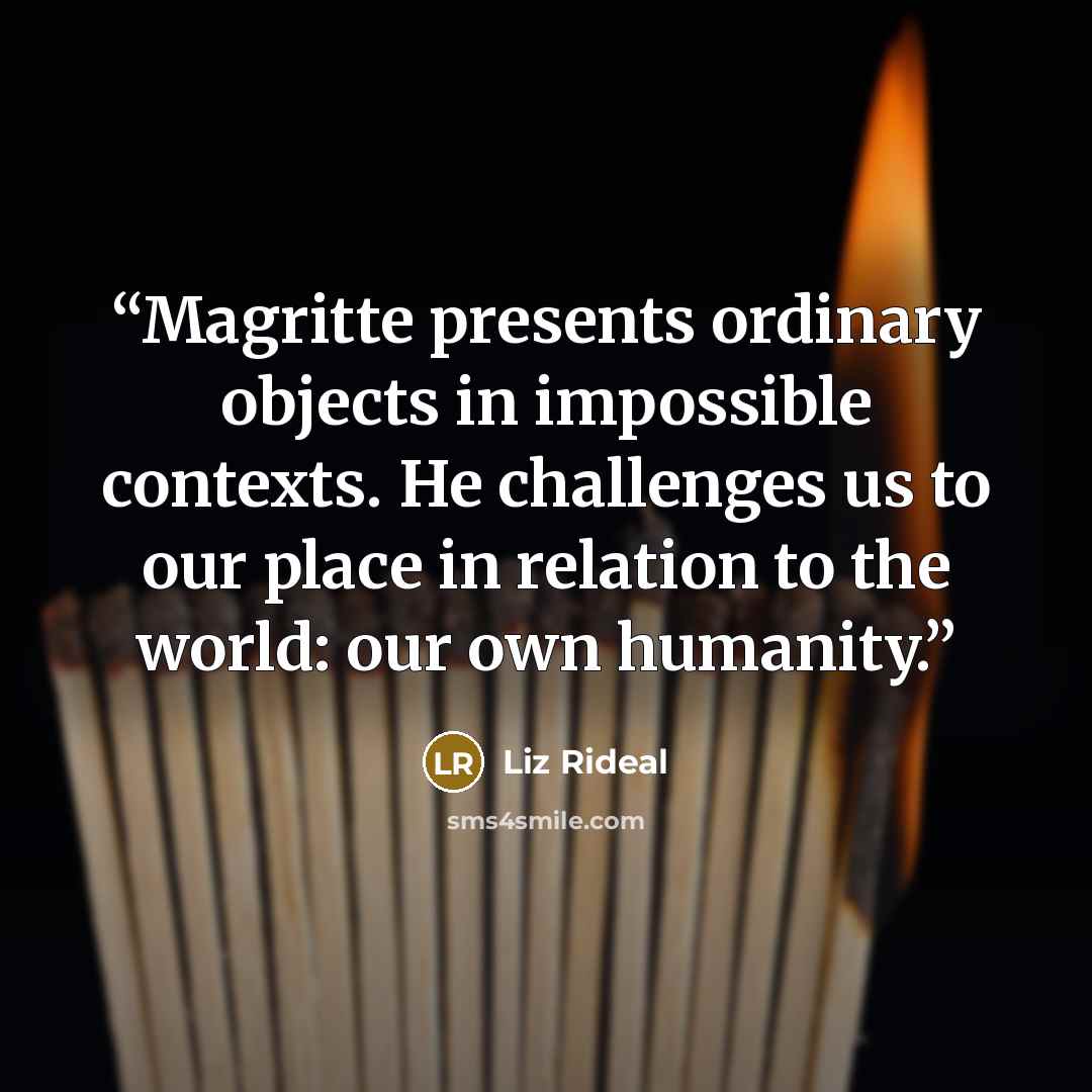 “Magritte presents ordinary objects in impossible contexts. He challenges us to our place in relation to the world: our own humanity.” quote by Liz Rideal