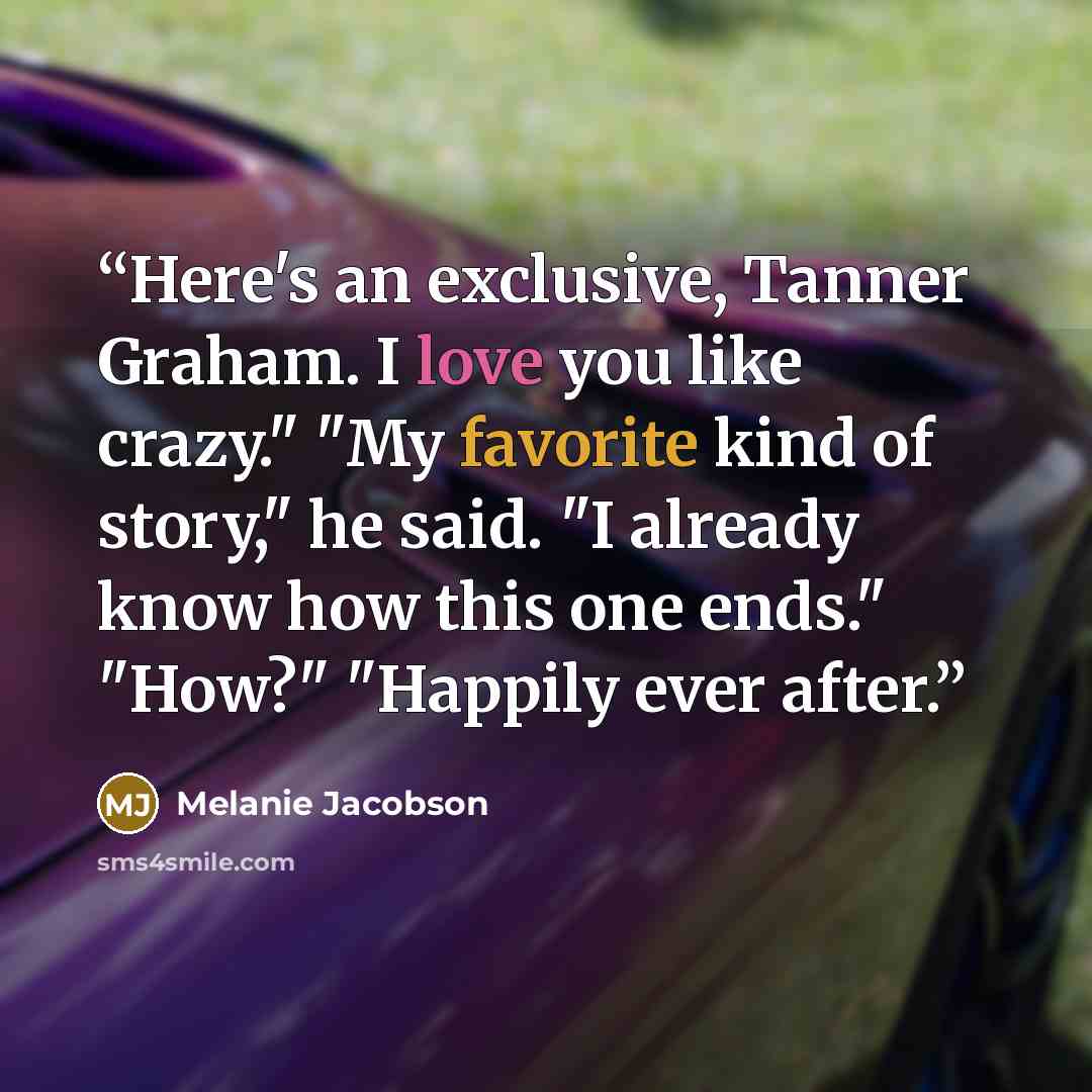 “Here's an exclusive, Tanner Graham. I love you like crazy." "My favorite kind of story," he said. "I already know how this one ends." "How?" "Happily ever after.” quote by Melanie Jacobson