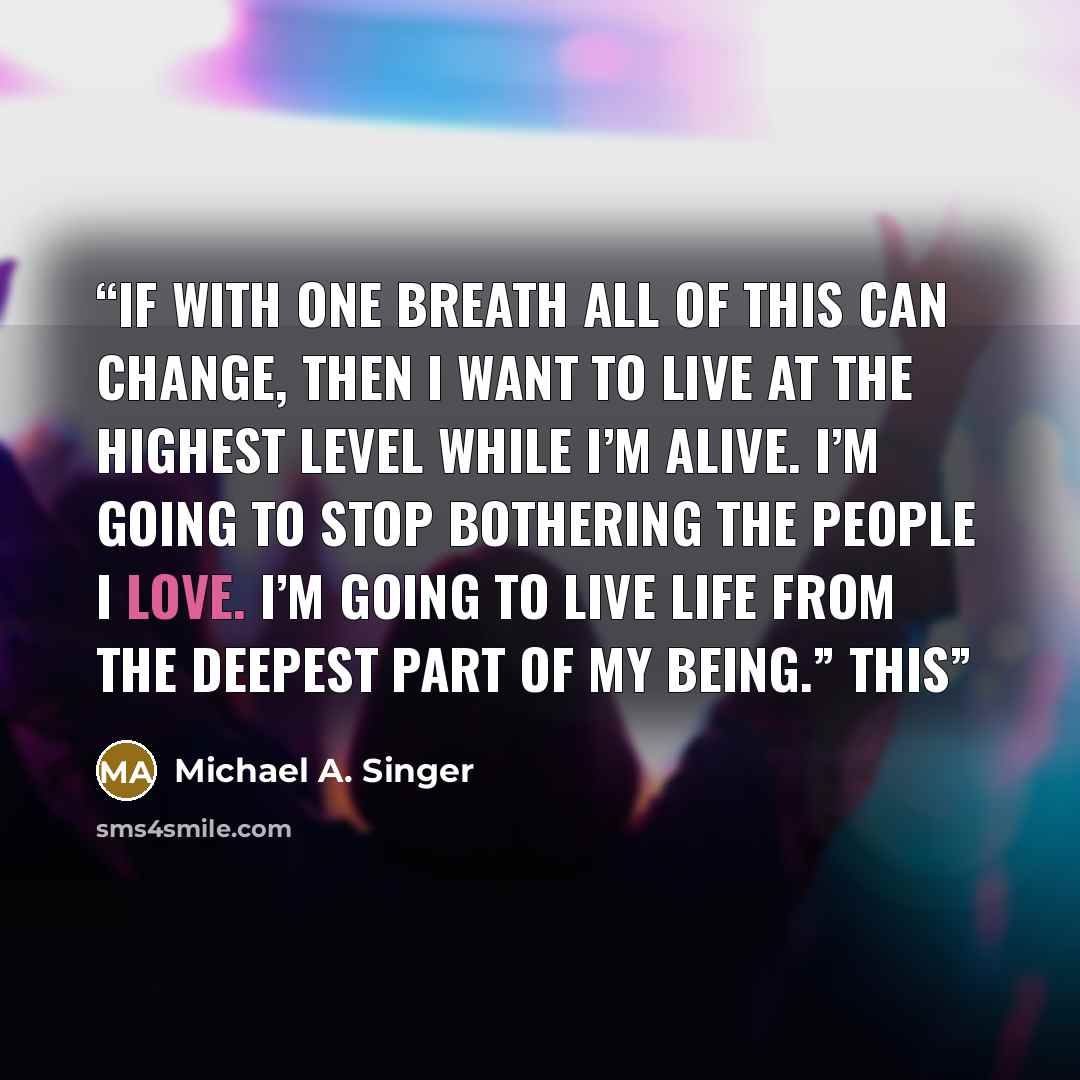 “If with one breath all of this can change, then I want to live at the highest level while I’m alive. I’m going to stop bothering the people I love. I’m going to live life from the deepest part of my being.” This” quote by Michael A. Singer