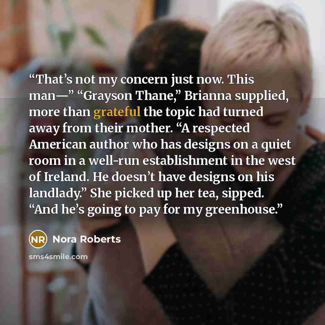 “That’s not my concern just now. This man—” “Grayson Thane,” Brianna supplied, more than grateful the topic had turned away from their mother. “A respected American author who has designs on a quiet room in a well-run establishment in the west of Ireland. He doesn’t have designs on his landlady.”…” quote by Nora Roberts