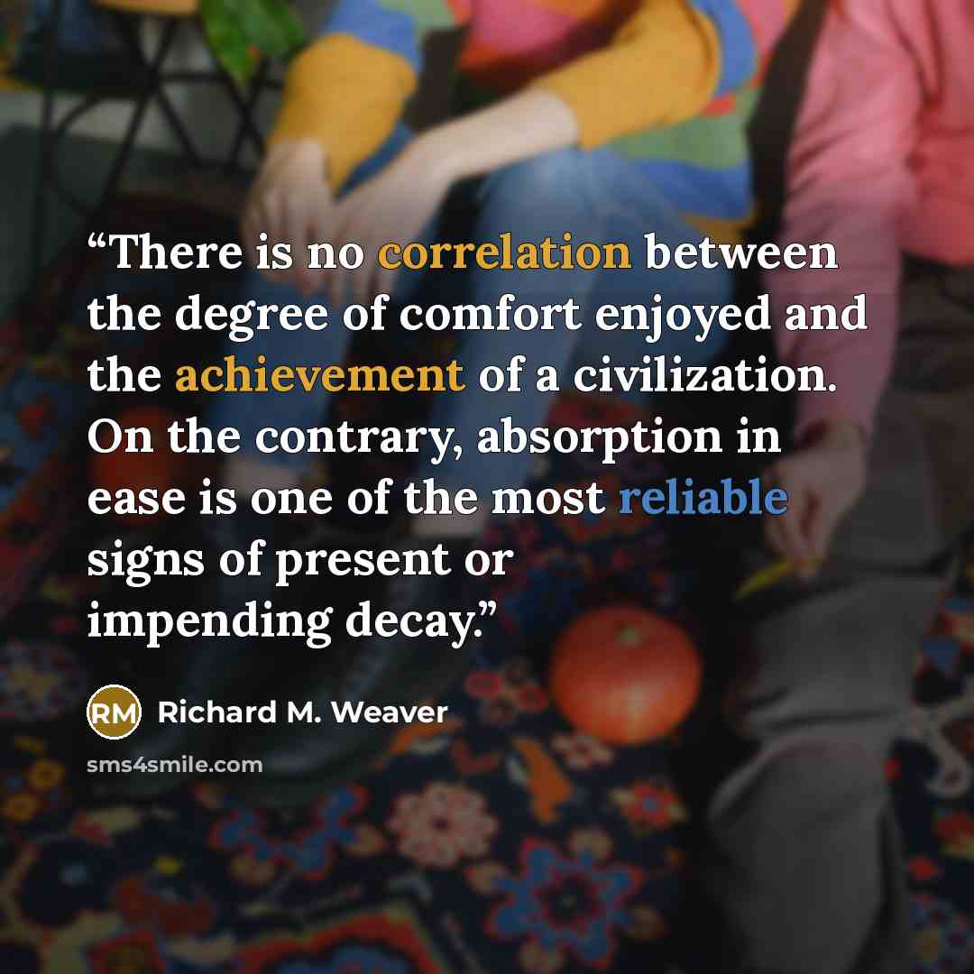 “There is no correlation between the degree of comfort enjoyed and the achievement of a civilization. On the contrary, absorption in ease is one of the most reliable signs of present or impending decay.” quote by Richard M. Weaver