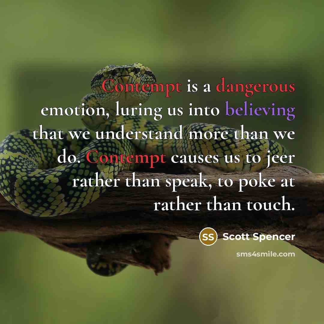 “Contempt is a dangerous emotion, luring us into believing that we understand more than we do. Contempt causes us to jeer rather than speak, to poke at rather than touch.” quote by Scott Spencer