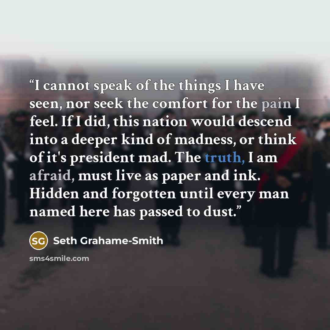 “I cannot speak of the things I have seen, nor seek the comfort for the pain I feel. If I did, this nation would descend into a deeper kind of madness, or think of it's president mad. The truth, I am afraid, must live as paper and ink. Hidden and forgotten until every man named here has passed to…” quote by Seth Grahame-Smith