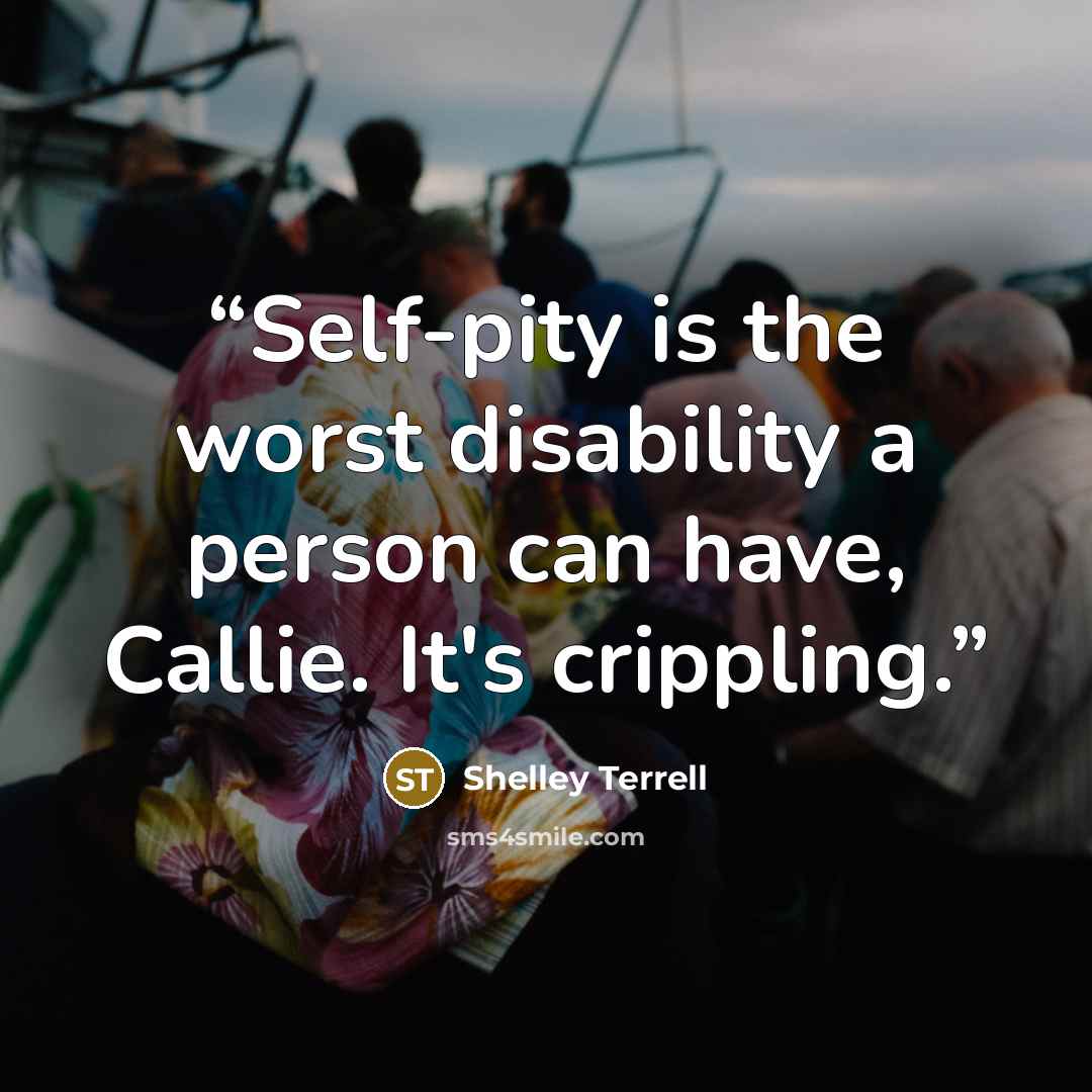 “Self-pity is the worst disability a person can have, Callie. It's crippling.” quote by Shelley Terrell