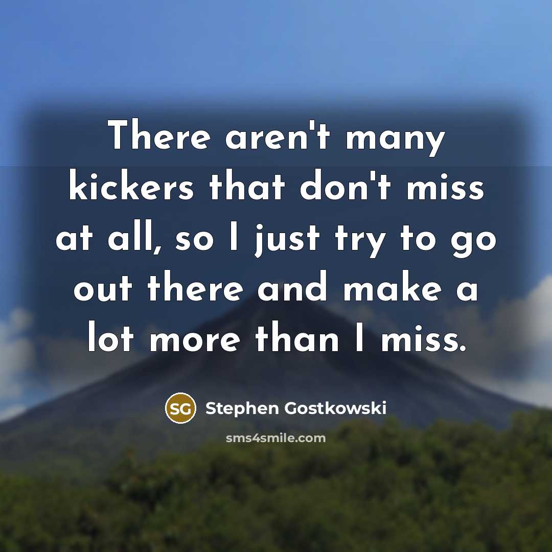 “There aren't many kickers that don't miss at all, so I just try to go out there and make a lot more than I miss.” quote by Stephen Gostkowski