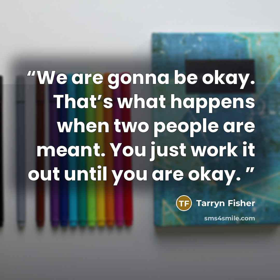 “We are gonna be okay. That’s what happens when two people are meant. You just work it out until you are okay.” quote by Tarryn Fisher
