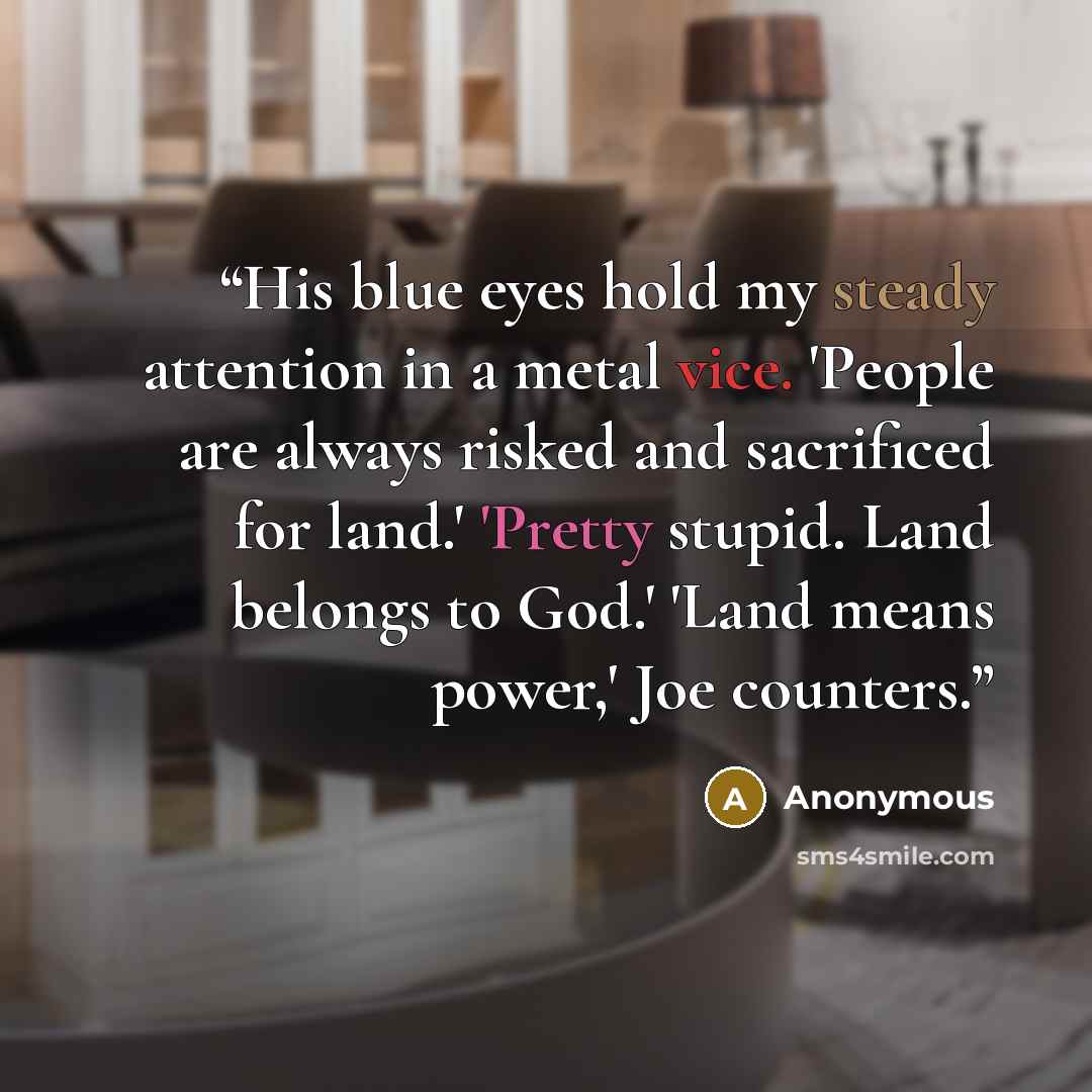 “His blue eyes hold my steady attention in a metal vice. 'People are always risked and sacrificed for land.' 'Pretty stupid. Land belongs to God.' 'Land means power,' Joe counters.” quote by Anonymous