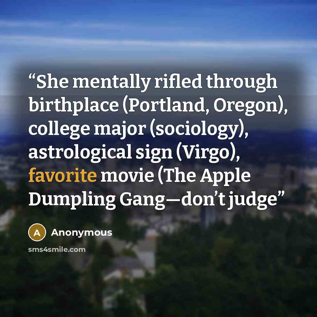 “She mentally rifled through birthplace (Portland, Oregon), college major (sociology), astrological sign (Virgo), favorite movie (The Apple Dumpling Gang—don’t judge” quote by Anonymous