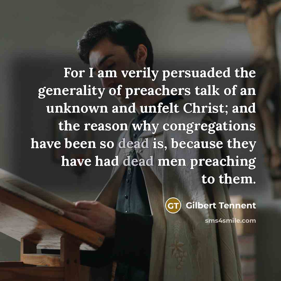“For I am verily persuaded the generality of preachers talk of an unknown and unfelt Christ; and the reason why congregations have been so dead is, because they have had dead men preaching to them.” quote by Gilbert Tennent