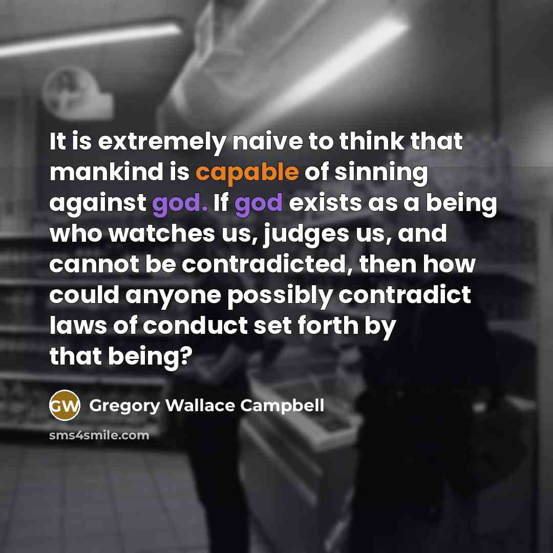 “It is extremely naive to think that mankind is capable of sinning against god. If god exists as a being who watches us, judges us, and cannot be contradicted, then how could anyone possibly contradict laws of conduct set forth by that being?” quote by Gregory Wallace Campbell
