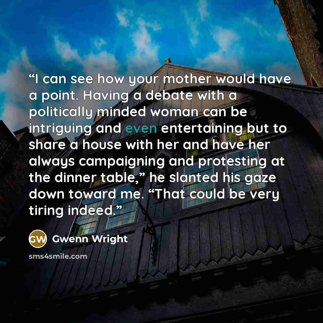 “I can see how your mother would have a point. Having a debate with a politically minded woman can be intriguing and even entertaining but to share a house with her and have her always campaigning and protesting at the dinner table,” he slanted his gaze down toward me. “That could be very tiring…” quote by Gwenn Wright