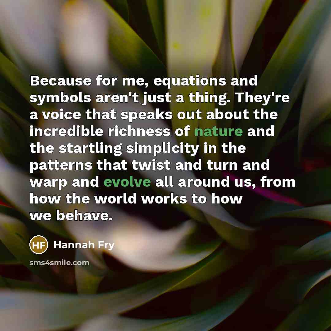 “Because for me, equations and symbols aren't just a thing. They're a voice that speaks out about the incredible richness of nature and the startling simplicity in the patterns that twist and turn and warp and evolve all around us, from how the world works to how we behave.” quote by Hannah Fry