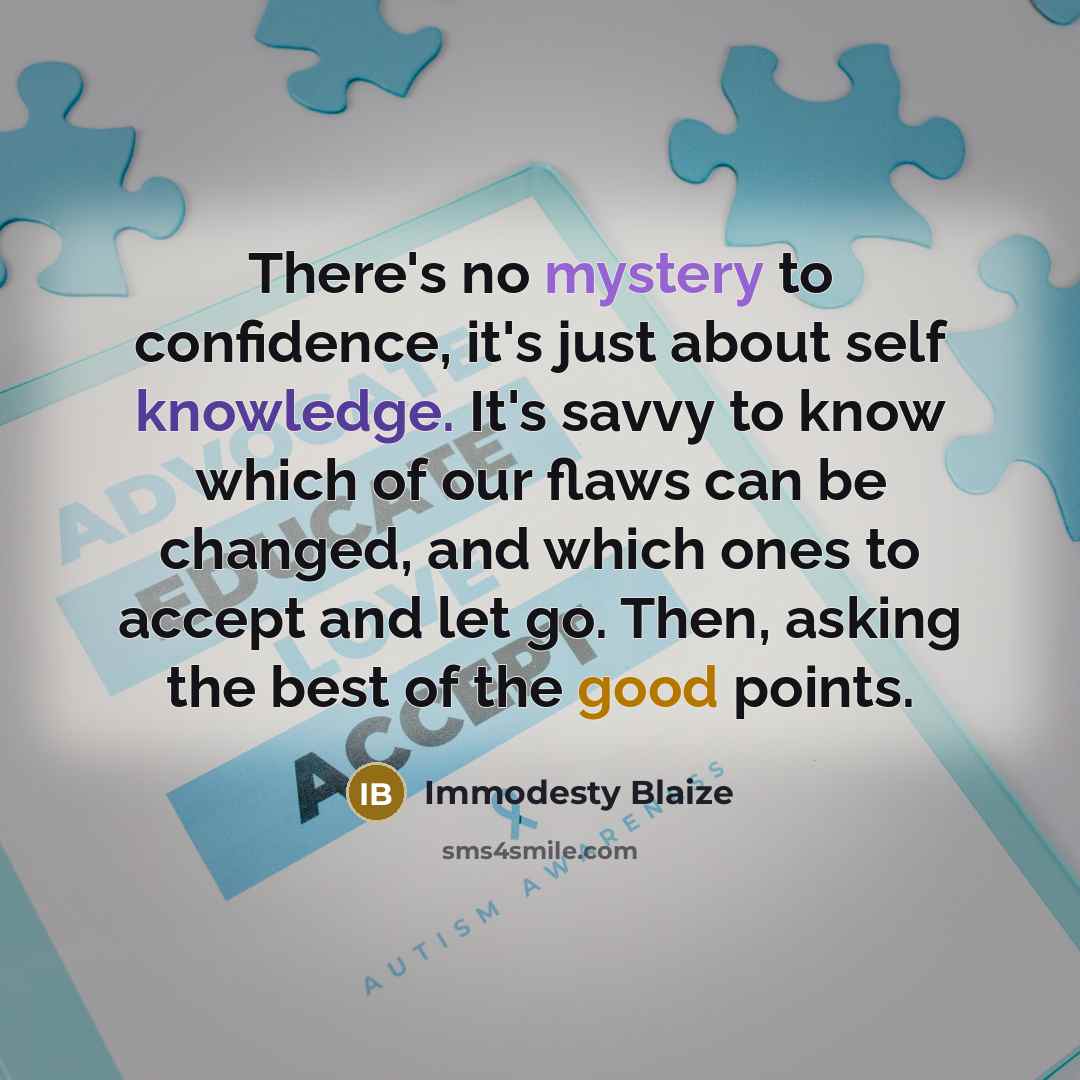 “There's no mystery to confidence, it's just about self knowledge. It's savvy to know which of our flaws can be changed, and which ones to accept and let go. Then, asking the best of the good points.” quote by Immodesty Blaize