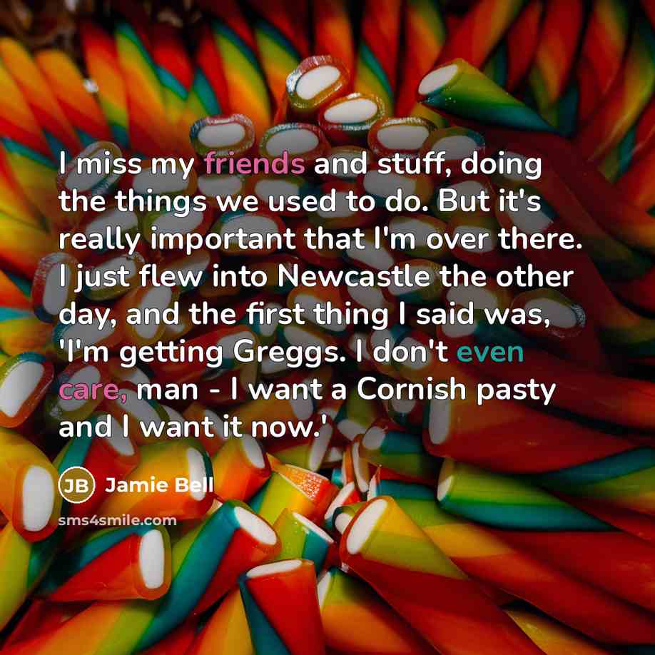 “I miss my friends and stuff, doing the things we used to do. But it's really important that I'm over there. I just flew into Newcastle the other day, and the first thing I said was, 'I'm getting Greggs. I don't even care, man - I want a Cornish pasty and I want it now.'” quote by Jamie Bell