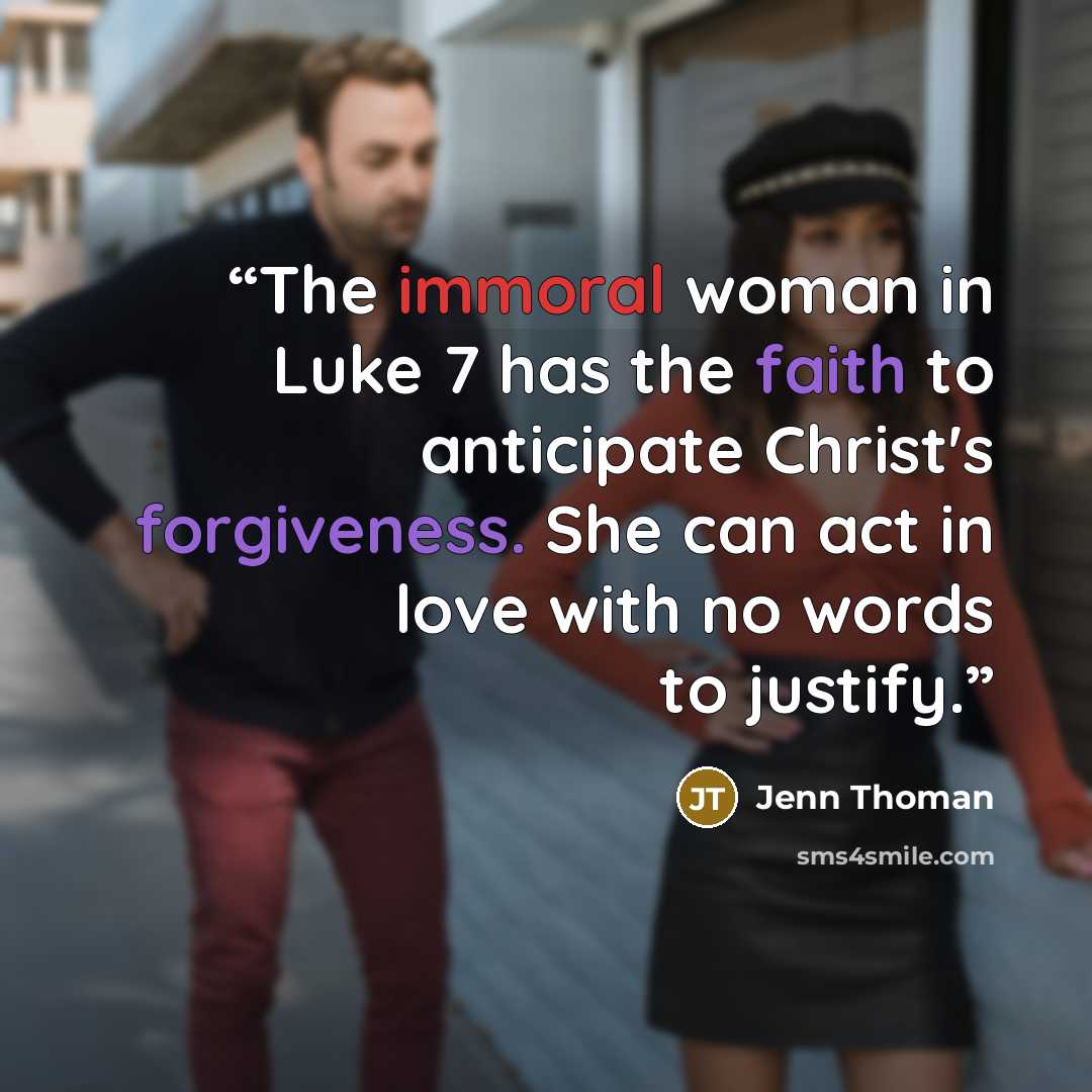 “The immoral woman in Luke 7 has the faith to anticipate Christ's forgiveness. She can act in love with no words to justify.” quote by Jenn Thoman
