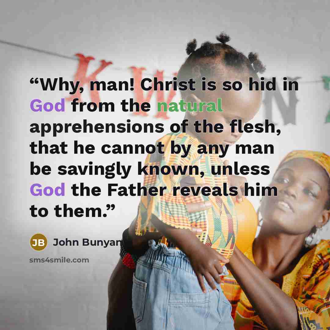 “Why, man! Christ is so hid in God from the natural apprehensions of the flesh, that he cannot by any man be savingly known, unless God the Father reveals him to them.” quote by John Bunyan
