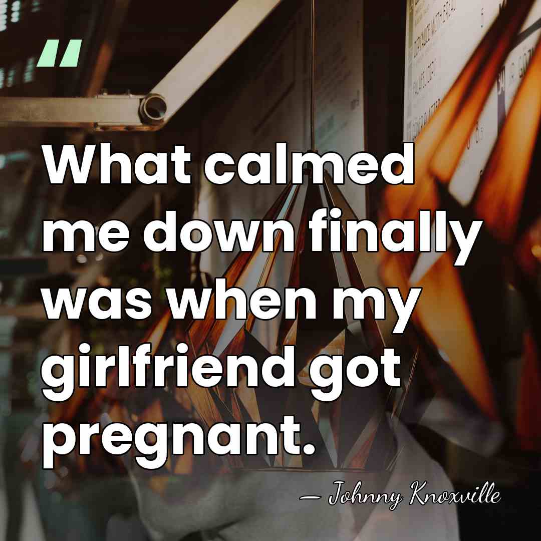 What calmed me down finally was when my girlfriend got pregnant. - Johnny Knoxville