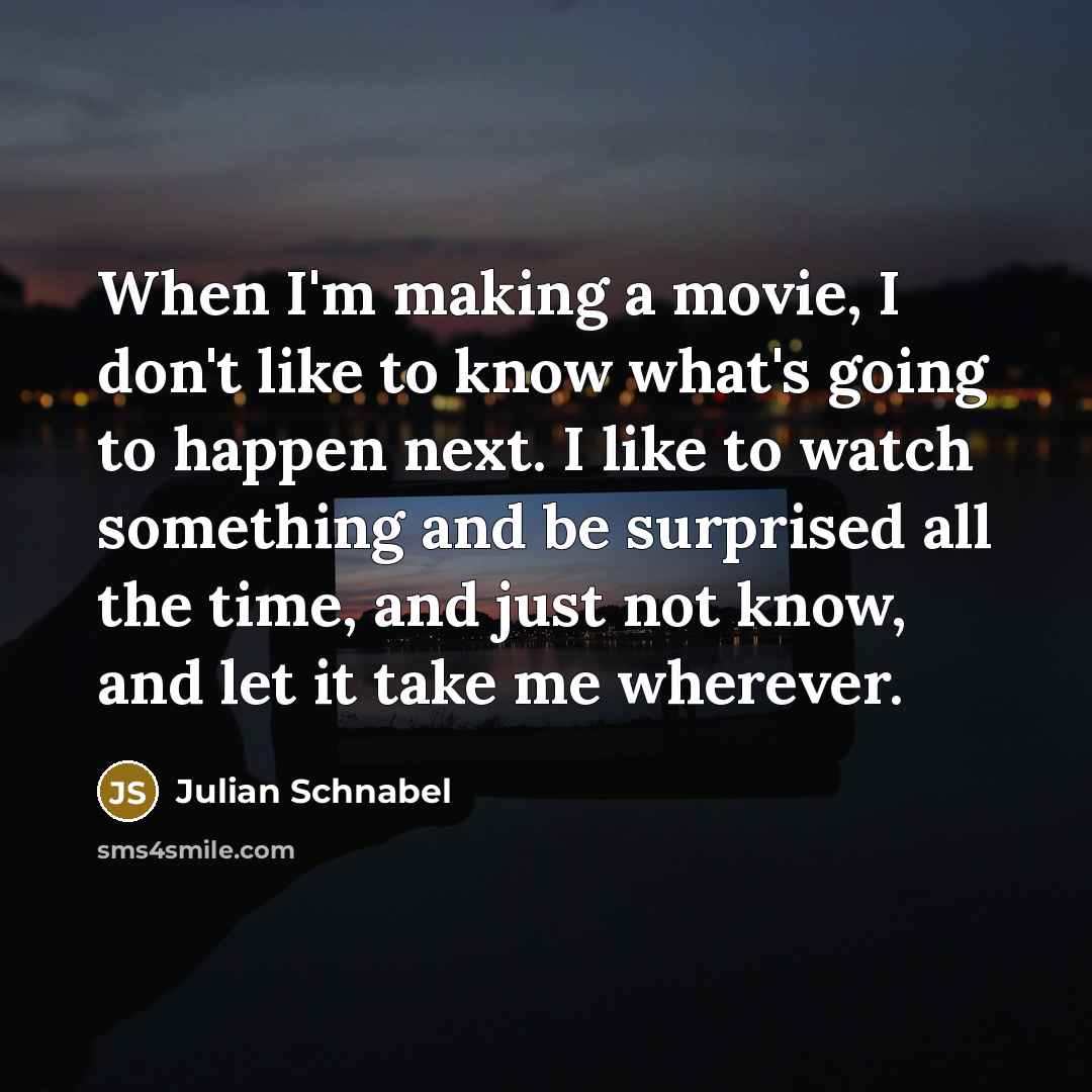 “When I'm making a movie, I don't like to know what's going to happen next. I like to watch something and be surprised all the time, and just not know, and let it take me wherever.” quote by Julian Schnabel