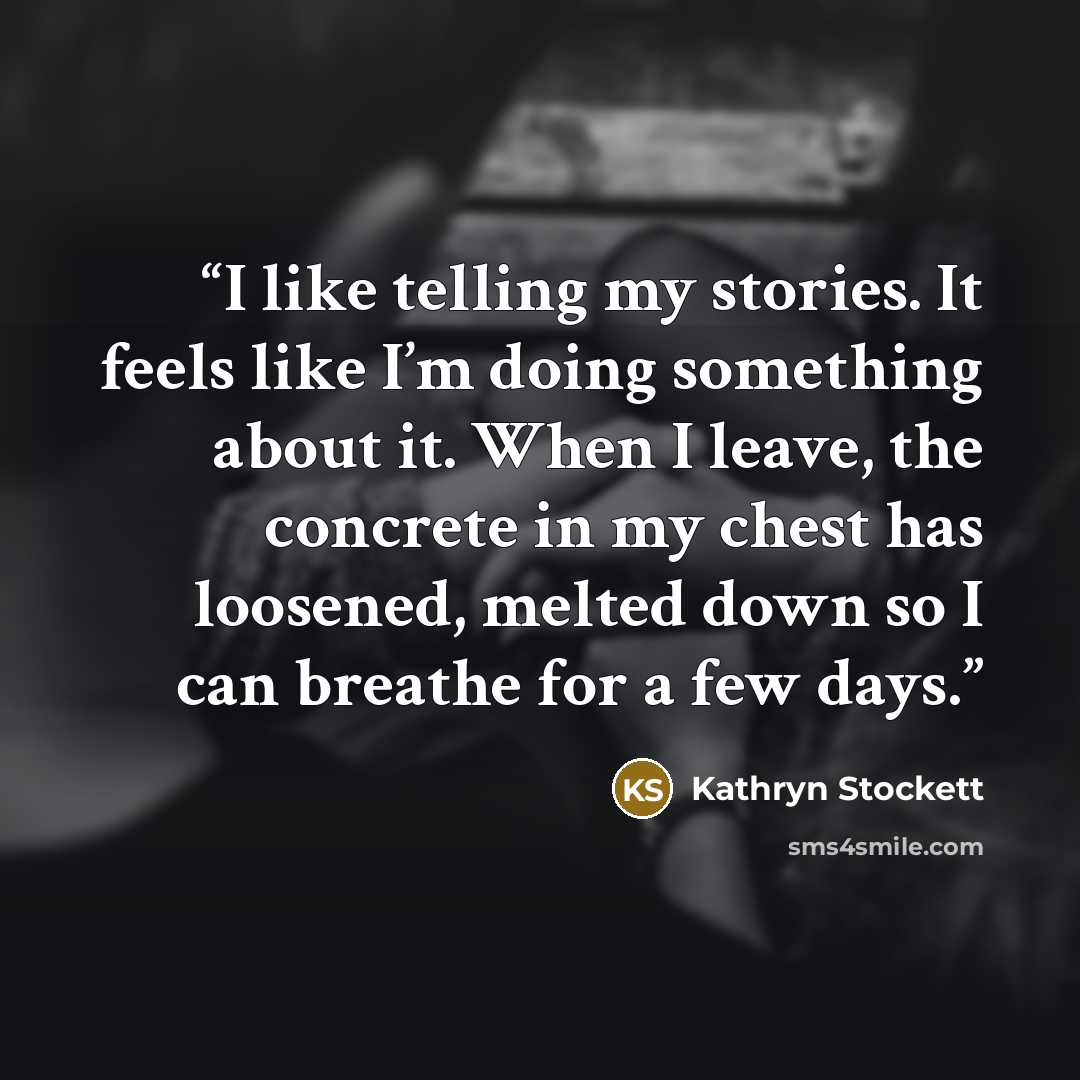 “I like telling my stories. It feels like I’m doing something about it. When I leave, the concrete in my chest has loosened, melted down so I can breathe for a few days.” quote by Kathryn Stockett