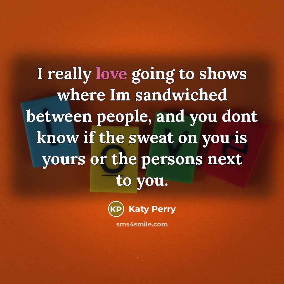“I really love going to shows where Im sandwiched between people, and you dont know if the sweat on you is yours or the persons next to you.” quote by Katy Perry