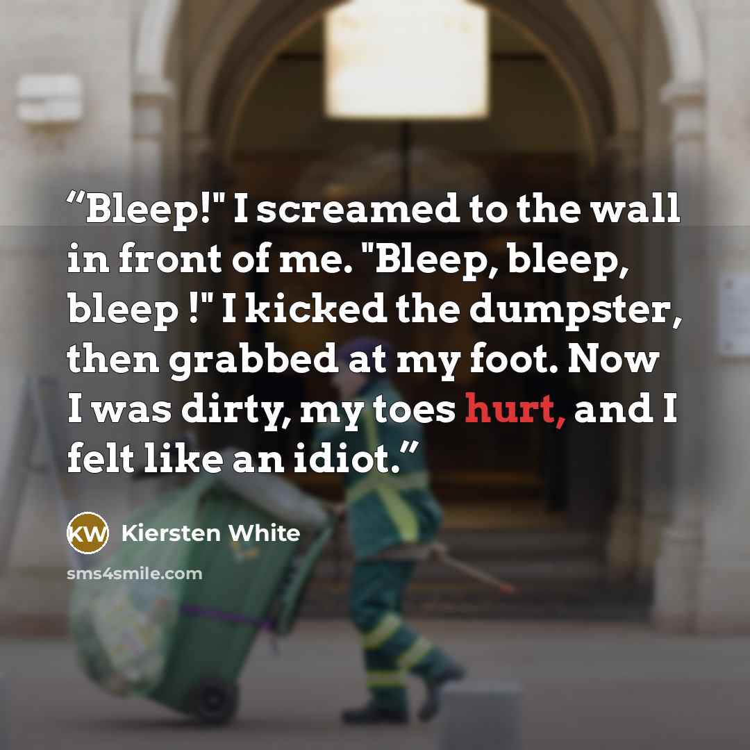 “Bleep!" I screamed to the wall in front of me. "Bleep, bleep, bleep !" I kicked the dumpster, then grabbed at my foot. Now I was dirty, my toes hurt, and I felt like an idiot.” quote by Kiersten White