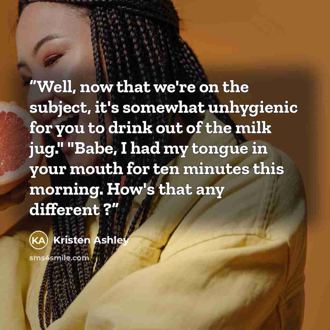 “Well, now that we're on the subject, it's somewhat unhygienic for you to drink out of the milk jug." "Babe, I had my tongue in your mouth for ten minutes this morning. How's that any different ?” quote by Kristen Ashley