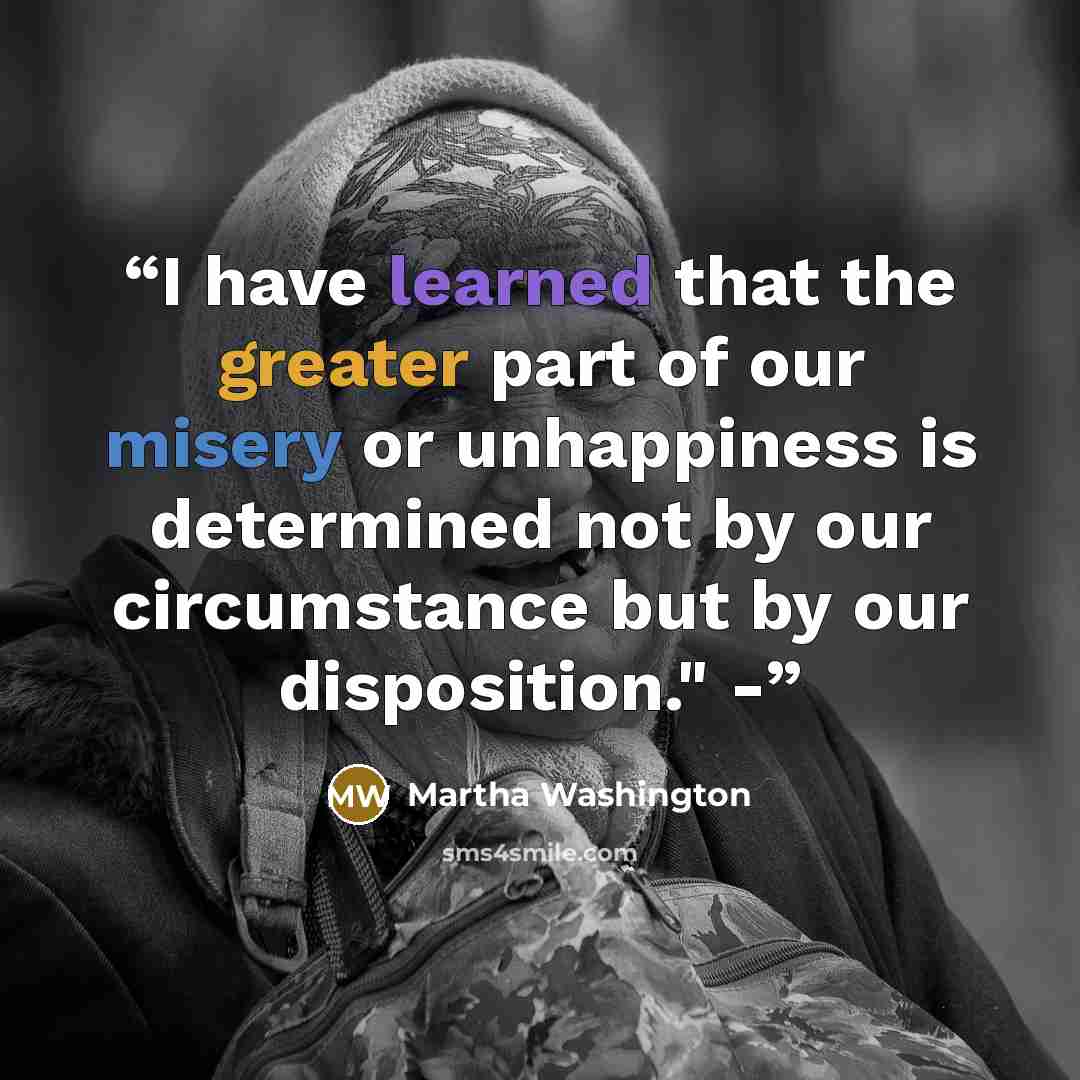 “I have learned that the greater part of our misery or unhappiness is determined not by our circumstance but by our disposition." -” quote by Martha Washington