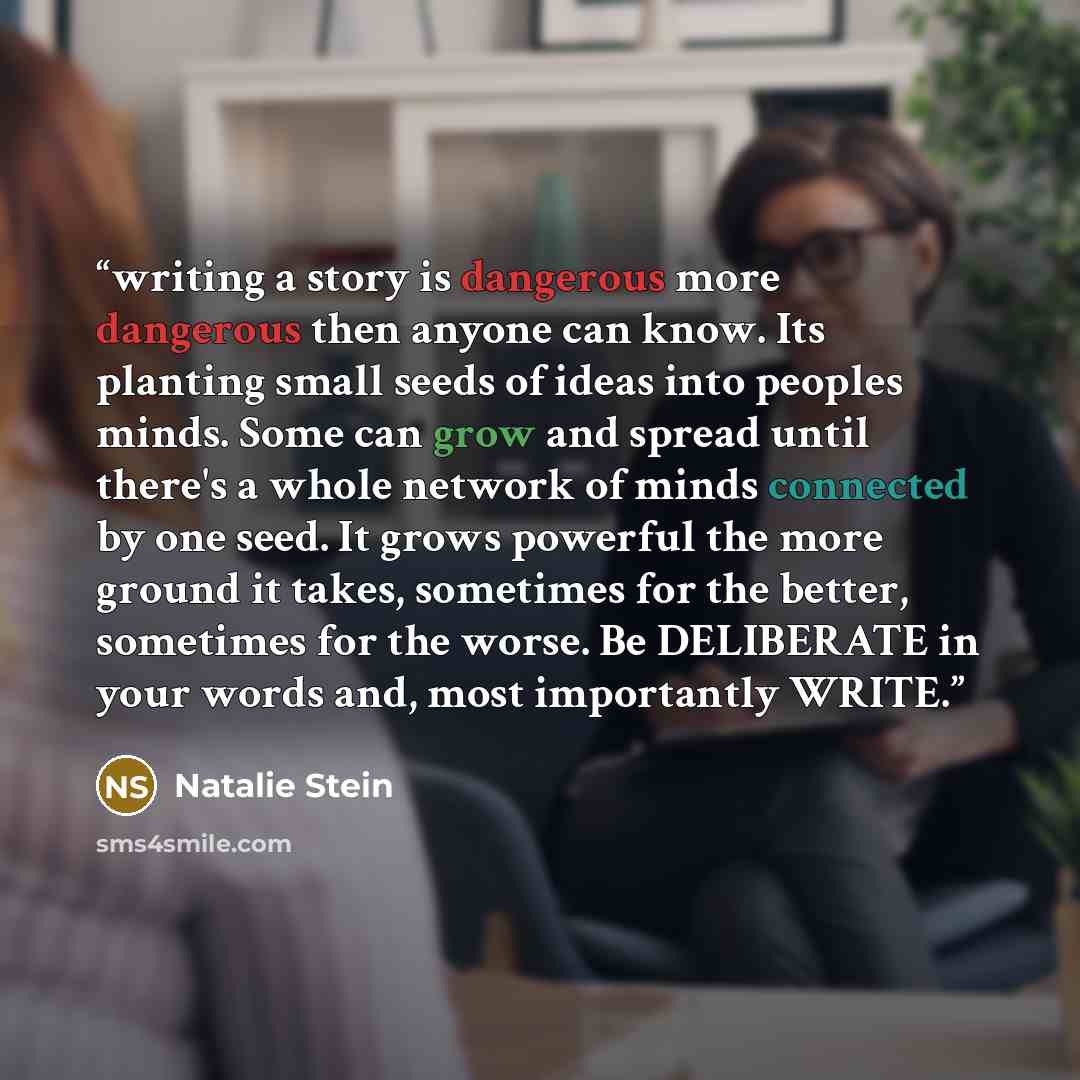 “writing a story is dangerous more dangerous then anyone can know. Its planting small seeds of ideas into peoples minds. Some can grow and spread until there's a whole network of minds connected by one seed. It grows powerful the more ground it takes, sometimes for the better, sometimes for the…” quote by Natalie Stein
