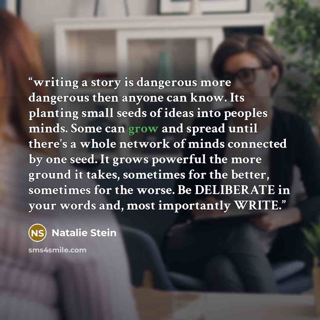 “writing a story is dangerous more dangerous then anyone can know. Its planting small seeds of ideas into peoples minds. Some can grow and spread until there's a whole network of minds connected by one seed. It grows powerful the more ground it takes, sometimes for the better, sometimes for the…” quote by Natalie Stein