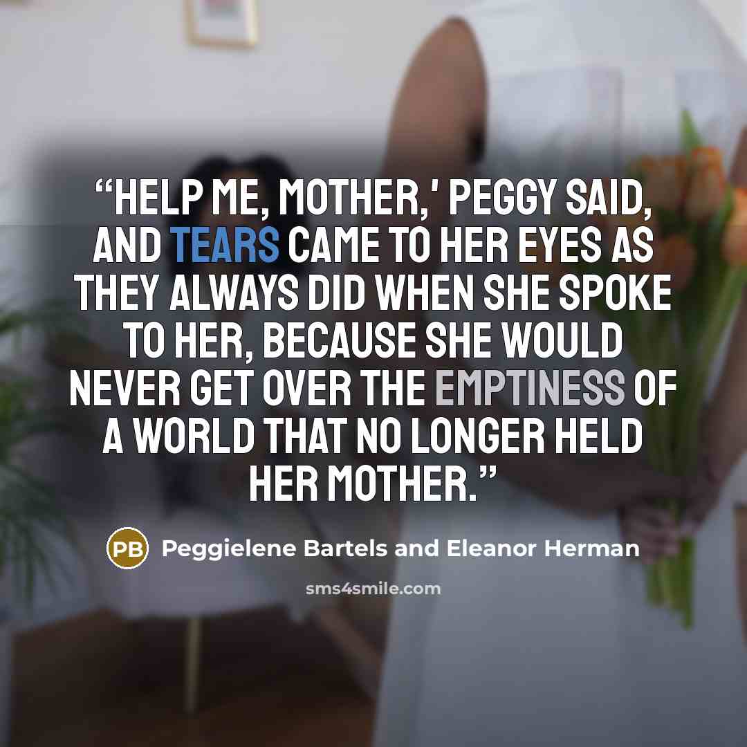 “Help me, Mother,' Peggy said, and tears came to her eyes as they always did when she spoke to her, because she would never get over the emptiness of a world that no longer held her mother.” quote by Peggielene Bartels and Eleanor Herman