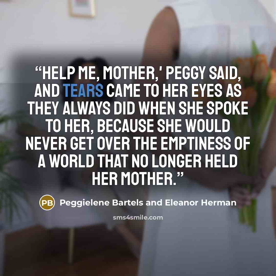 “Help me, Mother,' Peggy said, and tears came to her eyes as they always did when she spoke to her, because she would never get over the emptiness of a world that no longer held her mother.” quote by Peggielene Bartels and Eleanor Herman