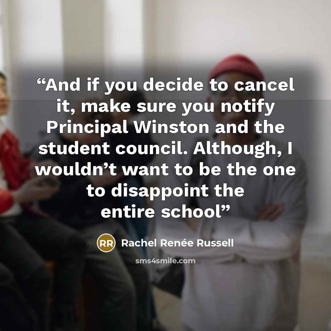 “And if you decide to cancel it, make sure you notify Principal Winston and the student council. Although, I wouldn’t want to be the one to disappoint the entire school” quote by Rachel Renée Russell