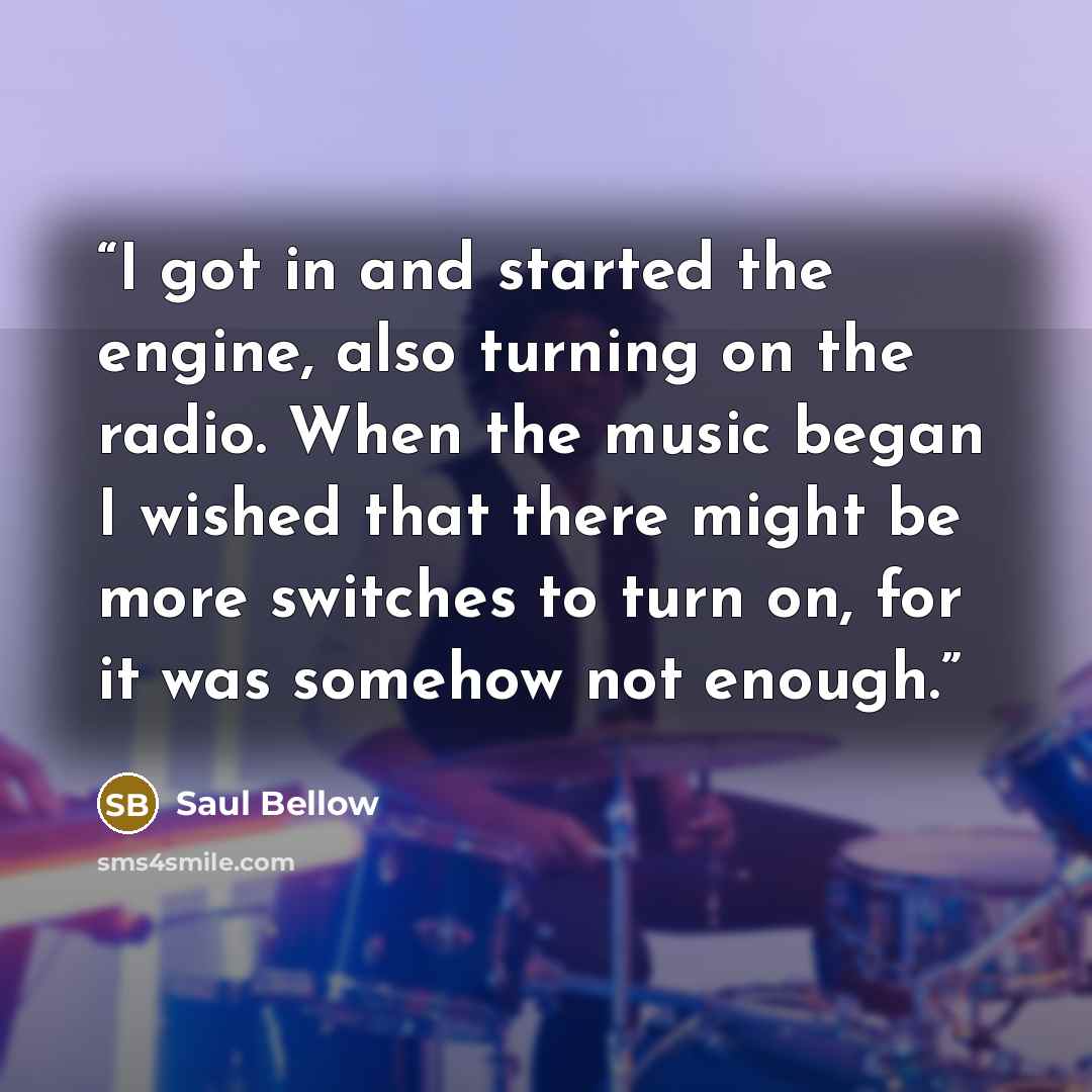 “I got in and started the engine, also turning on the radio. When the music began I wished that there might be more switches to turn on, for it was somehow not enough.” quote by Saul Bellow