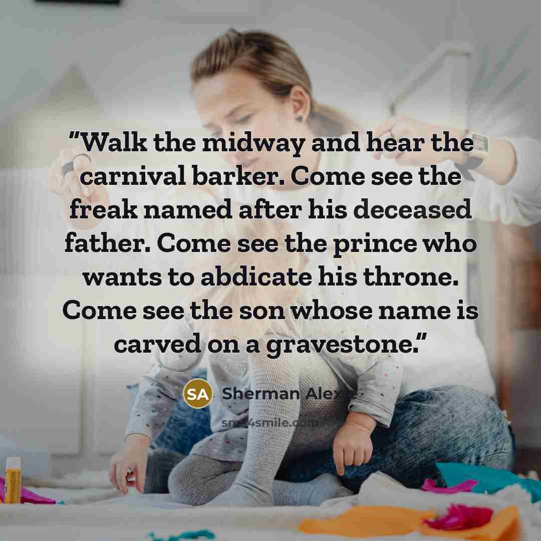 “Walk the midway and hear the carnival barker. Come see the freak named after his deceased father. Come see the prince who wants to abdicate his throne. Come see the son whose name is carved on a gravestone.” quote by Sherman Alexie