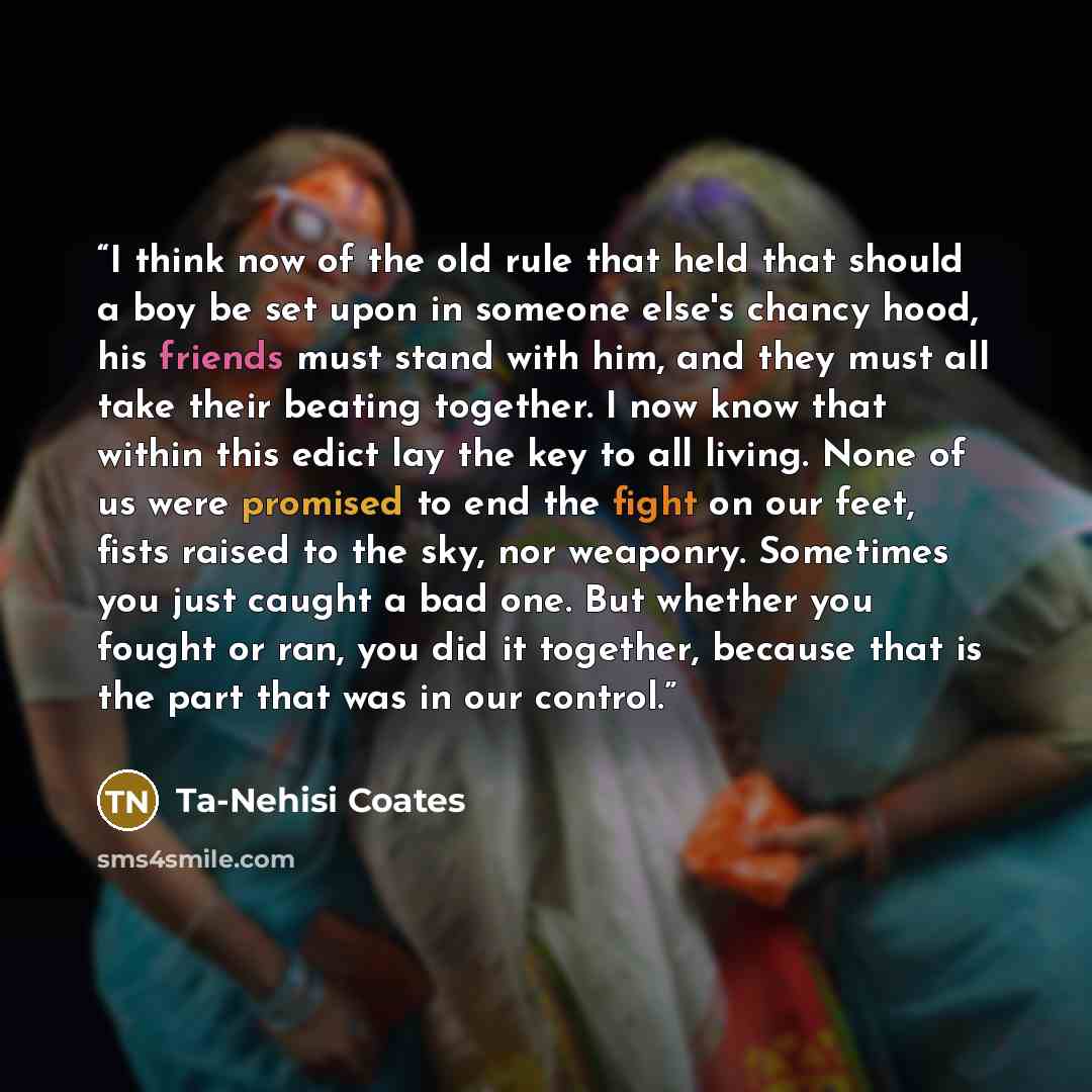 “I think now of the old rule that held that should a boy be set upon in someone else's chancy hood, his friends must stand with him, and they must all take their beating together. I now know that within this edict lay the key to all living. None of us were promised to end the fight on our feet…” quote by Ta-Nehisi Coates