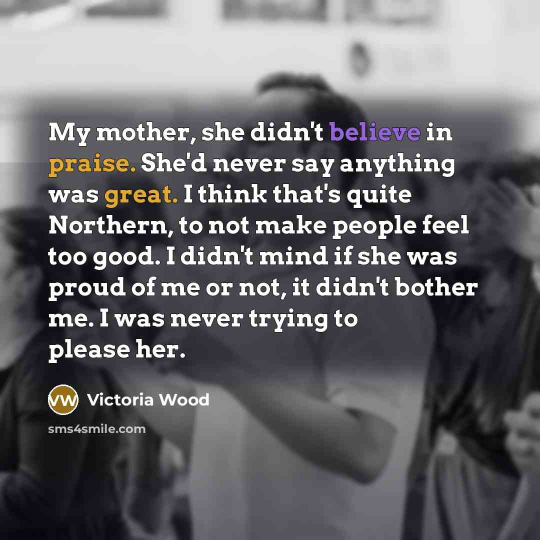 “My mother, she didn't believe in praise. She'd never say…” quote by Victoria Wood