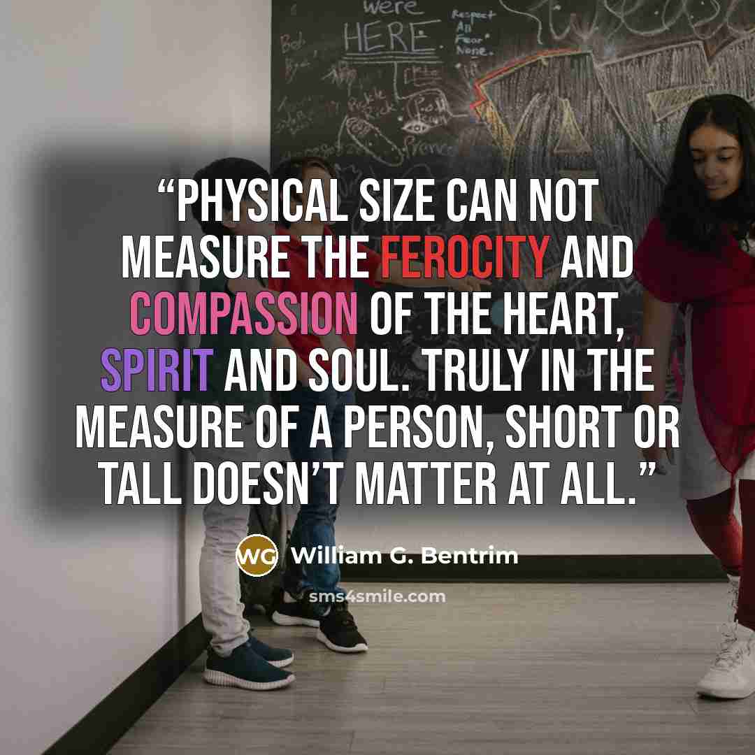 “Physical size can not measure the ferocity and compassion of the heart, spirit and soul. Truly in the measure of a person, short or tall doesn’t matter at all.” quote by William G. Bentrim